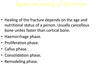 Repair and healing of the fracture
• Healing of the fracture depends on the age and
nutritional status of a person. Usually cancellous
bone unites faster than cortical bone.
• Haemorrhage phase.
• Proliferation phase.
• Callus phase.
• Consolidation phase.
• Remodeling phase.
 