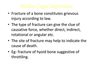 Medico-Legal Importance
• Fracture of a bone constitutes grievous
injury according to law.
• The type of fracture can give the clue of
causative force, whether direct, indirect,
rotational or angular etc.
• The site of fracture may help to indicate the
cause of death.
• Eg- fracture of hyoid bone suggestive of
throttling.
 