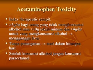 Acetaminophen Toxicity Index therapeutic sempit. >5g/hr bagi orang yang tidak mengkonsumsi alkohol atau >10g sekali minum dan >4g/hr untuk yang mengkonsumsi alkohol  -> mengganggu liver. Tanpa penanganan -> mati dalam hitungan hari Setelah konsumsi alkohol jangan konsumsi paracetamol 