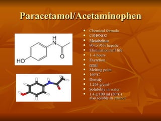 Paracetamol/Acetaminophen Chemical formula C8H9NO2 Metabolism 90 to 95%  hepatic Elimination half life 1–4 hours Excretion renal Melting point 169°C Density 1.263 g/cm3 Solubility in  water 1.4 g/100 ml (20°C) also soluble in  ethanol 