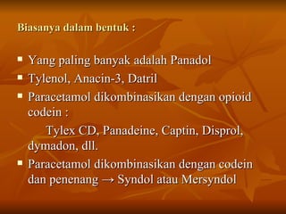 Biasanya dalam bentuk : Yang paling banyak adalah Panadol Tylenol, Anacin-3, Datril Paracetamol dikombinasikan dengan opioid codein : Tylex CD, Panadeine, Captin, Disprol, dymadon, dll. Paracetamol dikombinasikan dengan codein dan penenang  -> Syndol atau Mersyndol 
