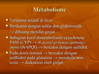 Metabolisme Terutama terjadi di liver Berikatan dengan sulfat dan glukuronida  ->  dibuang melalui ginjal Sebagian kecil dimetabolisme cytochrome P450 (CYP) ->  N-acetyl-p-benzo-quinone-imine  (NAPQI) -> bereaksi dengan sulfidril. Pada dosis normal -> bereaksi dengan sulfhidril pada glutation -> metabolit non-toxic -> diekskresi oleh ginjal. 