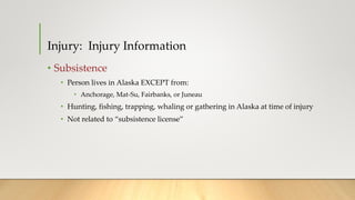 • Subsistence
• Person lives in Alaska EXCEPT from:
• Anchorage, Mat-Su, Fairbanks, or Juneau
• Hunting, fishing, trapping, whaling or gathering in Alaska at time of injury
• Not related to “subsistence license”
Injury: Injury Information
 