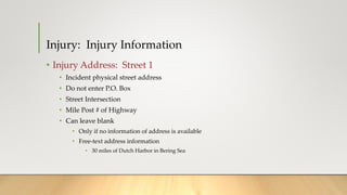 • Injury Address: Street 1
• Incident physical street address
• Do not enter P.O. Box
• Street Intersection
• Mile Post # of Highway
• Can leave blank
• Only if no information of address is available
• Free-text address information
• 30 miles of Dutch Harbor in Bering Sea
Injury: Injury Information
 