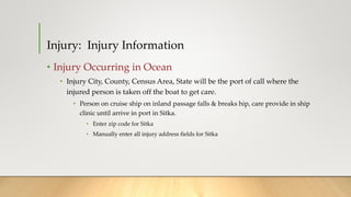 Injury: Injury Information
• Injury Occurring in Ocean
• Injury City, County, Census Area, State will be the port of call where the
injured person is taken off the boat to get care.
• Person on cruise ship on inland passage falls & breaks hip, care provide in ship
clinic until arrive in port in Sitka.
• Enter zip code for Sitka
• Manually enter all injury address fields for Sitka
 