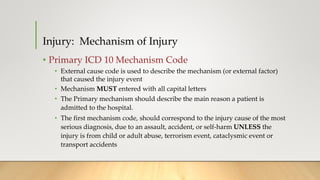 Injury: Mechanism of Injury
• Primary ICD 10 Mechanism Code
• External cause code is used to describe the mechanism (or external factor)
that caused the injury event
• Mechanism MUST entered with all capital letters
• The Primary mechanism should describe the main reason a patient is
admitted to the hospital.
• The first mechanism code, should correspond to the injury cause of the most
serious diagnosis, due to an assault, accident, or self-harm UNLESS the
injury is from child or adult abuse, terrorism event, cataclysmic event or
transport accidents
 