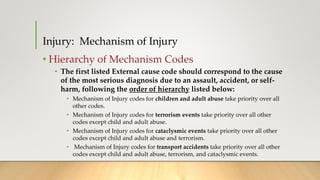 Injury: Mechanism of Injury
• Hierarchy of Mechanism Codes
• The first listed External cause code should correspond to the cause
of the most serious diagnosis due to an assault, accident, or self-
harm, following the order of hierarchy listed below:
• Mechanism of Injury codes for children and adult abuse take priority over all
other codes.
• Mechanism of Injury codes for terrorism events take priority over all other
codes except child and adult abuse.
• Mechanism of Injury codes for cataclysmic events take priority over all other
codes except child and adult abuse and terrorism.
• Mechanism of Injury codes for transport accidents take priority over all other
codes except child and adult abuse, terrorism, and cataclysmic events.
 