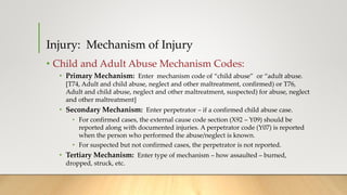 Injury: Mechanism of Injury
• Child and Adult Abuse Mechanism Codes:
• Primary Mechanism: Enter mechanism code of “child abuse” or “adult abuse.
[T74, Adult and child abuse, neglect and other maltreatment, confirmed) or T76,
Adult and child abuse, neglect and other maltreatment, suspected) for abuse, neglect
and other maltreatment]
• Secondary Mechanism: Enter perpetrator – if a confirmed child abuse case.
• For confirmed cases, the external cause code section (X92 – Y09) should be
reported along with documented injuries. A perpetrator code (Y07) is reported
when the person who performed the abuse/neglect is known.
• For suspected but not confirmed cases, the perpetrator is not reported.
• Tertiary Mechanism: Enter type of mechanism – how assaulted – burned,
dropped, struck, etc.
 