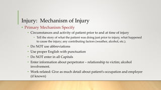 Injury: Mechanism of Injury
• Primary Mechanism Specify
• Circumstances and activity of patient prior to and at time of injury
• Tell the story of what the patient was doing just prior to injury, what happened
to cause the injury; any contributing factors (weather, alcohol, etc.).
• Do NOT use abbreviations
• Use proper English with punctuation
• Do NOT enter in all Capitals
• Enter information about perpetrator – relationship to victim; alcohol
involvement.
• Work-related: Give as much detail about patient’s occupation and employer
(if known)
 