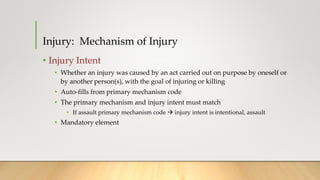 Injury: Mechanism of Injury
• Injury Intent
• Whether an injury was caused by an act carried out on purpose by oneself or
by another person(s), with the goal of injuring or killing
• Auto-fills from primary mechanism code
• The primary mechanism and injury intent must match
• If assault primary mechanism code  injury intent is intentional, assault
• Mandatory element
 
