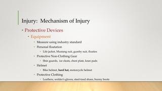 Injury: Mechanism of Injury
• Protective Devices
• Equipment
• Measure using industry standard
• Personal floatation
• Life jacket, Mustang suit, gumby suit, floaties
• Protective Non-Clothing Gear
• Shin guards, ice cleats, chest plate, knee pads
• Helmet
• Bike helmet, hard hat, motorcycle helmet
• Protective Clothing
• Leathers, welder’s gloves, steel-toed shoes, bunny boots
 
