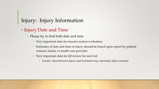 Injury: Injury Information
• Injury Date and Time
• Please try to find both date and time
• Very important data for trauma system evaluation
• Estimates of date and time of injury should be based upon report by patient,
witness, family, or health care provider
• Very important data for QI review for survival
• Greater time between injury and treatment may adversely affect outcome
 