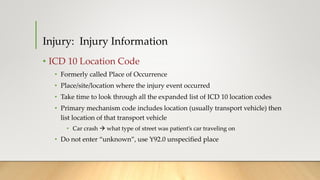 • ICD 10 Location Code
• Formerly called Place of Occurrence
• Place/site/location where the injury event occurred
• Take time to look through all the expanded list of ICD 10 location codes
• Primary mechanism code includes location (usually transport vehicle) then
list location of that transport vehicle
• Car crash  what type of street was patient’s car traveling on
• Do not enter “unknown”, use Y92.0 unspecified place
Injury: Injury Information
 