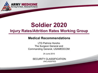 Soldier 2020
Injury Rates/Attrition Rates Working Group
Medical Recommendations
LTG Patricia Horoho
The Surgeon General and
Commanding General, USAMEDCOM
SECURITY CLASSIFICATION:
UNCLASSIFIED
24 June 2015
 