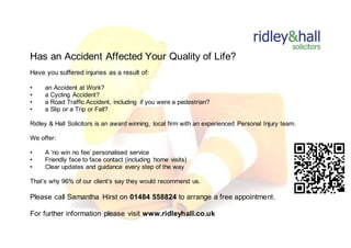 Has an Accident Affected Your Quality of Life?
Have you suffered injuries as a result of:
• an Accident at Work?
• a Cycling Accident?
• a Road Traffic Accident, including if you were a pedestrian?
• a Slip or a Trip or Fall?
Ridley & Hall Solicitors is an award winning, local firm with an experienced Personal Injury team.
We offer:
• A ‘no win no fee’ personalised service
• Friendly face to face contact (including home visits)
• Clear updates and guidance every step of the way
That’s why 96% of our client’s say they would recommend us.
Please call Samantha Hirst on 01484 558824 to arrange a free appointment.
For further information please visit www.ridleyhall.co.uk
 