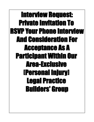 Interview Request:
Private Invitation To
RSVP Your Phone Interview
And Consideration For
Acceptance As A
Participant Within Our
Area-Exclusive
[Personal Injury]
Legal Practice
Builders' Group
 