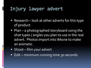 Injury lawyer advert

 Research – look at other adverts for this type
  of product
 Plan – a photographed storyboard using the
  shot types / angles you plan to use in the real
  advert. Photos import into iMovie to make
  an animatic.
 Shoot – film your advert
 Edit – minimum running time 30 seconds
 
