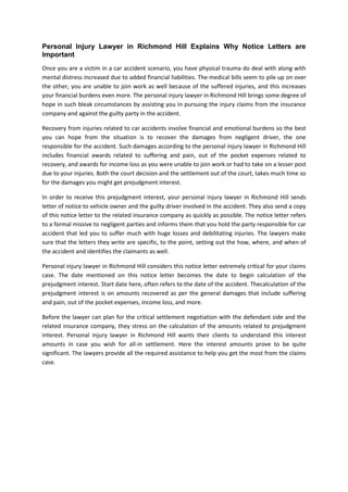 Personal Injury Lawyer in Richmond Hill Explains Why Notice Letters are
Important
Once you are a victim in a car accident scenario, you have physical trauma do deal with along with
mental distress increased due to added financial liabilities. The medical bills seem to pile up on over
the other, you are unable to join work as well because of the suffered injuries, and this increases
your financial burdens even more. The personal injury lawyer in Richmond Hill brings some degree of
hope in such bleak circumstances by assisting you in pursuing the injury claims from the insurance
company and against the guilty party in the accident.
Recovery from injuries related to car accidents involve financial and emotional burdens so the best
you can hope from the situation is to recover the damages from negligent driver, the one
responsible for the accident. Such damages according to the personal injury lawyer in Richmond Hill
includes financial awards related to suffering and pain, out of the pocket expenses related to
recovery, and awards for income loss as you were unable to join work or had to take on a lesser post
due to your injuries. Both the court decision and the settlement out of the court, takes much time so
for the damages you might get prejudgment interest.
In order to receive this prejudgment interest, your personal injury lawyer in Richmond Hill sends
letter of notice to vehicle owner and the guilty driver involved in the accident. They also send a copy
of this notice letter to the related insurance company as quickly as possible. The notice letter refers
to a formal missive to negligent parties and informs them that you hold the party responsible for car
accident that led you to suffer much with huge losses and debilitating injuries. The lawyers make
sure that the letters they write are specific, to the point, setting out the how, where, and when of
the accident and identifies the claimants as well.
Personal injury lawyer in Richmond Hill considers this notice letter extremely critical for your claims
case. The date mentioned on this notice letter becomes the date to begin calculation of the
prejudgment interest. Start date here, often refers to the date of the accident. Thecalculation of the
prejudgment interest is on amounts recovered as per the general damages that include suffering
and pain, out of the pocket expenses, income loss, and more.
Before the lawyer can plan for the critical settlement negotiation with the defendant side and the
related insurance company, they stress on the calculation of the amounts related to prejudgment
interest. Personal injury lawyer in Richmond Hill wants their clients to understand this interest
amounts in case you wish for all-in settlement. Here the interest amounts prove to be quite
significant. The lawyers provide all the required assistance to help you get the most from the claims
case.
 