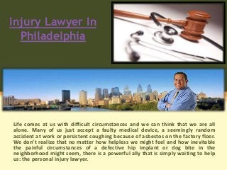 Injury Lawyer In
Philadelphia
Life comes at us with difficult circumstances and we can think that we are all
alone. Many of us just accept a faulty medical device, a seemingly random
accident at work or persistent coughing because of asbestos on the factory floor.
We don’t realize that no matter how helpless we might feel and how inevitable
the painful circumstances of a defective hip implant or dog bite in the
neighborhood might seem, there is a powerful ally that is simply waiting to help
us: the personal injury lawyer.
 