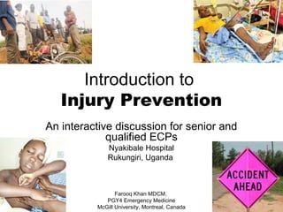 Introduction to
Injury Prevention
An interactive discussion for senior and
qualified ECPs
Nyakibale Hospital
Rukungiri, Uganda
Farooq Khan MDCM,
PGY4 Emergency Medicine
McGill University, Montreal, Canada
 