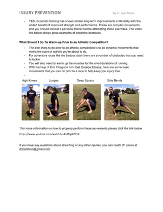 INJURY	
  PREVENTION	
  	
   	
   by	
  Dr.	
  Joel	
  Dixon	
  
- YES. Eccentric training has shown similar long-term improvements in flexibilty with the
added benefit of improved strength and performance. These are complex movements
and you should consult a personal trainer before attempting these exercises. The video
link below shows great examples of eccentric exercises.
What Should I Do To Warm-up Prior to an Athletic Competition?
- The best thing to do prior to an athletic competition is to do dynamic movements that
mimic the sport or activity you’re about to do.
- For adventure races like the badass dash there are a number of obstacles that you need
to tackle.
- You will also need to warm up the muscles for the short durations of running.
- With the help of Eric Chagnon from Get Outside Fitness, here are some basic
movements that you can do prior to a race to help keep you injury free.
-
High Knees Lunges Deep Squats Side Bends
*For more information on how to properly perform these movements please click the link below
https://www.youtube.com/watch?v=KkZRgJ8Z018	
  
If you have any questions about stretching or any other injuries, you can reach Dr. Dixon at
drjoeldixon@gmail.com.
 