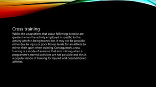 Cross training
Whilst the adaptations that occur following exercise are
greatest when the activity employed is specific to the
activity which is being trained for, it may not be possible,
either due to injury or poor fitness levels for an athlete to
mirror their sport when training. Consequently, cross
training is a mode of exercise that aids training when a
programme’s normal activities are not possible and this is
a popular mode of training for injured and deconditioned
athletes.
 