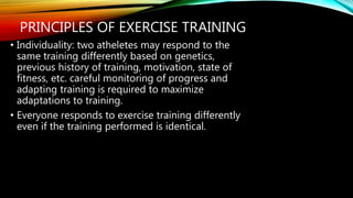 PRINCIPLES OF EXERCISE TRAINING
• Individuality: two atheletes may respond to the
same training differently based on genetics,
previous history of training, motivation, state of
fitness, etc. careful monitoring of progress and
adapting training is required to maximize
adaptations to training.
• Everyone responds to exercise training differently
even if the training performed is identical.
 