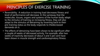 PRINCIPLES OF EXERCISE TRAINING
• Reversibility: A reduction in training load decreases fitness and
level of performance will decrease. In the sameway that the
molecules, tissues, organs and systems of the human body adapt
to the stimulus of training so increasing fitness, they will also
adapt to the stimulus of detraining by reverting back to their
pre-training status as the body responds to thedecreased
demands on it.
• The effects of detraining have been shown to be significant after
a couple of weeks of decreased activity. For example, after two
weeks of inactivity decreases of about 3 and 5 per cent have
been shown in muscle strength and cardiorespiratory fitness.
 