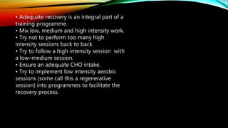 • Adequate recovery is an integral part of a
training programme.
• Mix low, medium and high intensity work.
• Try not to perform too many high
intensity sessions back to back.
• Try to follow a high intensity session with
a low–medium session.
• Ensure an adequate CHO intake.
• Try to implement low intensity aerobic
sessions (some call this a regenerative
session) into programmes to facilitate the
recovery process.
 