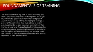 FOUNDAMENTALS OF TRAINING
The main objective of any form of physical training is to
elicit a physiological response that will permit the player
to perform at a greater level than before and protect
against injury. For any athlete attempting to undergo a
period of fitness training they must adhere to certain
principles in order to gain maximum benefits from their
training programme. This applies to all athletes, regardless
of competency and is extremely important for the injured
and deconditioned because training can be more varied
and complex in comparison to the fit athlete who is more
consistent in their training habits.
 