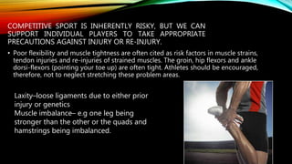 COMPETITIVE SPORT IS INHERENTLY RISKY, BUT WE CAN
SUPPORT INDIVIDUAL PLAYERS TO TAKE APPROPRIATE
PRECAUTIONS AGAINST INJURY OR RE-INJURY.
• Poor flexibility and muscle tightness are often cited as risk factors in muscle strains,
tendon injuries and re-injuries of strained muscles. The groin, hip flexors and ankle
dorsi-flexors (pointing your toe up) are often tight. Athletes should be encouraged,
therefore, not to neglect stretching these problem areas.
Laxity–loose ligaments due to either prior
injury or genetics
Muscle imbalance– e.g one leg being
stronger than the other or the quads and
hamstrings being imbalanced.
 