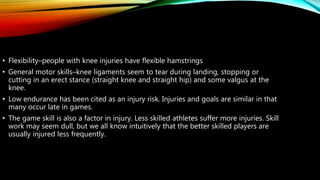 • Flexibility–people with knee injuries have flexible hamstrings
• General motor skills–knee ligaments seem to tear during landing, stopping or
cutting in an erect stance (straight knee and straight hip) and some valgus at the
knee.
• Low endurance has been cited as an injury risk. Injuries and goals are similar in that
many occur late in games.
• The game skill is also a factor in injury. Less skilled athletes suffer more injuries. Skill
work may seem dull, but we all know intuitively that the better skilled players are
usually injured less frequently.
 