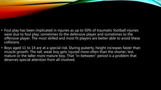 • Foul play has been implicated in injuries as up to 50% of traumatic football injuries
were due to foul play; sometimes to the defensive player and sometimes to the
offensive player. The most skilled and most fit players are better able to avoid these
collisions.
• Boys aged 11 to 14 are at a special risk. During puberty, height increases faster than
muscle growth. The tall, weak boy gets injured more often than the shorter, less
mature or the taller more mature boy. That “in-between” period is a problem that
deserves special attention from all involved.
 