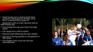 • Head injuries occur during head-head
contact or head-ground contact, ice or
floor, or being hit by a piece of
equipment such as a bat, lacrosse stick or
field hockey ball.
• Can change the way your brain normally
works.
• Can range from mild to severe.
• Presents itself differently for each athlete.
• Can occur during practice or competition in
ANY sport.
• Can happen even if you do not lose
consciousness.
 