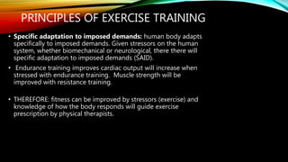 PRINCIPLES OF EXERCISE TRAINING
• Specific adaptation to imposed demands: human body adapts
specifically to imposed demands. Given stressors on the human
system, whether biomechanical or neurological, there there will
specific adaptation to imposed demands (SAID).
• Endurance training improves cardiac output will increase when
stressed with endurance training. Muscle strength will be
improved with resistance training.
• THEREFORE: fitness can be improved by stressors (exercise) and
knowledge of how the body responds will guide exercise
prescription by physical therapists.
 