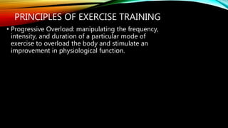 PRINCIPLES OF EXERCISE TRAINING
• Progressive Overload: manipulating the frequency,
intensity, and duration of a particular mode of
exercise to overload the body and stimulate an
improvement in physiological function.
 
