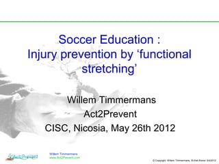Soccer Education :
Injury prevention by ‘functional
           stretching’

       Willem Timmermans
           Act2Prevent
   CISC, Nicosia, May 26th 2012

    Willem Timmermans
    www.Act2Prevent.com
                          © Copyright Willem Timmermans, St-Kat-Waver 3/4/2012
 