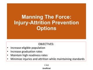 Manning The Force:
Injury-Attrition Prevention
Options
V 2b3
Unofficial
OBJECTIVES:
• Increase eligible population
• Increase graduation rates
• Maintain high readiness rates
• Minimize injuries and attrition while maintaining standards
 