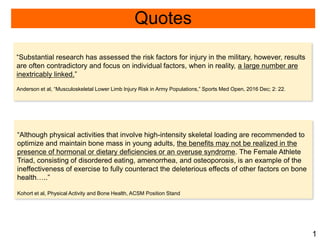 Quotes
“Substantial research has assessed the risk factors for injury in the military, however, results
are often contradictory and focus on individual factors, when in reality, a large number are
inextricably linked.”
Anderson et al, “Musculoskeletal Lower Limb Injury Risk in Army Populations,” Sports Med Open, 2016 Dec; 2: 22.
“Although physical activities that involve high-intensity skeletal loading are recommended to
optimize and maintain bone mass in young adults, the benefits may not be realized in the
presence of hormonal or dietary deficiencies or an overuse syndrome. The Female Athlete
Triad, consisting of disordered eating, amenorrhea, and osteoporosis, is an example of the
ineffectiveness of exercise to fully counteract the deleterious effects of other factors on bone
health…..”
Kohort et al, Physical Activity and Bone Health, ACSM Position Stand
1
 