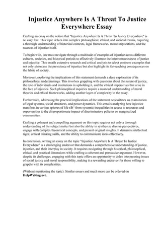 Injustice Anywhere Is A Threat To Justice
Everywhere Essay
Crafting an essay on the notion that "Injustice Anywhere Is A Threat To Justice Everywhere" is
no easy feat. This topic delves into complex philosophical, ethical, and societal realms, requiring
a thorough understanding of historical contexts, legal frameworks, moral implications, and the
nuances of injustice itself.
To begin with, one must navigate through a multitude of examples of injustice across different
cultures, societies, and historical periods to effectively illustrate the interconnectedness of justice
and injustice. This entails extensive research and critical analysis to select pertinent examples that
not only showcase the prevalence of injustice but also highlight its far-reaching consequences on
the fabric of society.
Moreover, exploring the implications of this statement demands a deep exploration of its
philosophical underpinnings. This involves grappling with questions about the nature of justice,
the role of individuals and institutions in upholding it, and the ethical imperatives that arise in
the face of injustice. Such philosophical inquiries require a nuanced understanding of moral
theories and ethical frameworks, adding another layer of complexity to the essay.
Furthermore, addressing the practical implications of the statement necessitates an examination
of legal systems, social structures, and power dynamics. This entails analyzing how injustice
manifests in various spheres of life вЂ“ from systemic inequalities in access to resources and
opportunities to the disproportionate impact of discriminatory policies on marginalized
communities.
Crafting a coherent and compelling argument on this topic requires not only a thorough
understanding of the subject matter but also the ability to synthesize diverse perspectives,
engage with complex theoretical concepts, and present original insights. It demands intellectual
rigor, critical thinking skills, and the ability to communicate ideas effectively.
In conclusion, writing an essay on the topic "Injustice Anywhere Is A Threat To Justice
Everywhere" is a challenging endeavor that demands a comprehensive understanding of justice,
injustice, and their interplay in society. It requires navigating through historical, philosophical,
ethical, and practical dimensions while crafting a coherent and persuasive argument. However,
despite its challenges, engaging with this topic offers an opportunity to delve into pressing issues
of social justice and moral responsibility, making it a rewarding endeavor for those willing to
grapple with its complexities.
(Without mentioning the topic): Similar essays and much more can be ordered on
HelpWriting.net.
Injustice Anywhere Is A Threat To Justice Everywhere EssayInjustice Anywhere Is A Threat To
Justice Everywhere Essay
 