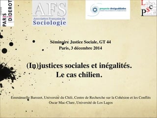 ! 
Séminaire Justice Sociale, GT 44 
Paris, 3 décembre 2014 
(In)justices sociales et inégalités. 
Le cas chilien. 
Emmanuelle Barozet, Université du Chili, Centre de Recherche sur la Cohésion et les Conflits 
Oscar Mac-Clure, Université de Los Lagos 
 