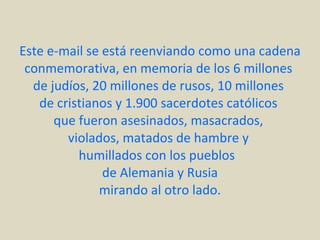 Este e-mail se está reenviando como una cadena conmemorativa, en memoria de los 6 millones  de judíos, 20 millones de rusos, 10 millones  de cristianos y 1.900 sacerdotes católicos  que fueron asesinados, masacrados,  violados, matados de hambre y  humillados con los pueblos  de Alemania y Rusia mirando al otro lado. 