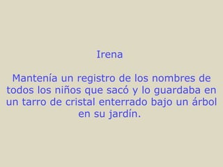 Irena  Mantenía un registro de los nombres de todos los niños que sacó y lo guardaba en un tarro de cristal enterrado bajo un árbol en su jardín.  