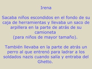Irena
Sacaba niños escondidos en el fondo de su
caja de herramientas y llevaba un saco de
arpillera en la parte de atrás de su
camioneta
(para niños de mayor tamaño).
También llevaba en la parte de atrás un
perro al que entrenó para ladrar a los
soldados nazis cuando salía y entraba del
Ghetto.
 