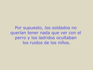 Por supuesto, los soldados no
querían tener nada que ver con el
perro y los ladridos ocultaban
los ruidos de los niños.
 