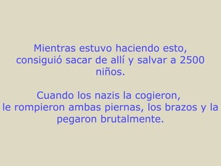 Mientras estuvo haciendo esto,
consiguió sacar de allí y salvar a 2500
niños.
Cuando los nazis la cogieron,
le rompieron ambas piernas, los brazos y la
pegaron brutalmente.
 