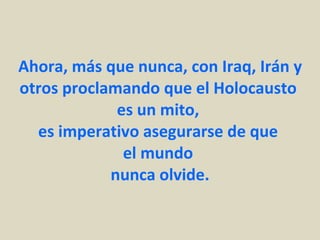 Ahora, más que nunca, con Iraq, Irán y otros proclamando que el Holocausto  es un mito,  es imperativo asegurarse de que  el mundo  nunca olvide. 