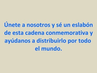 Únete a nosotros y sé un eslabón de esta cadena conmemorativa y ayúdanos a distribuirlo por todo  el mundo. 