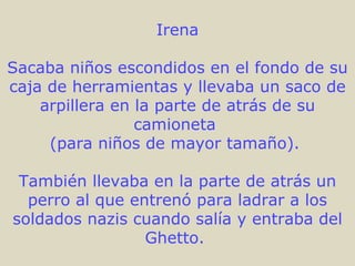Irena Sacaba niños escondidos en el fondo de su caja de herramientas y llevaba un saco de arpillera en la parte de atrás de su camioneta  (para niños de mayor tamaño).  También llevaba en la parte de atrás un perro al que entrenó para ladrar a los soldados nazis cuando salía y entraba del Ghetto.  