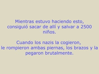 Mientras estuvo haciendo esto, consiguió sacar de allí y salvar a 2500 niños. Cuando los nazis la cogieron,  le rompieron ambas piernas, los brazos y la pegaron brutalmente. 